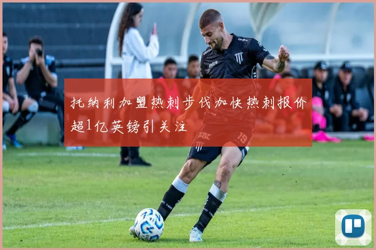 托纳利加盟热刺步伐加快热刺报价超1亿英镑引关注