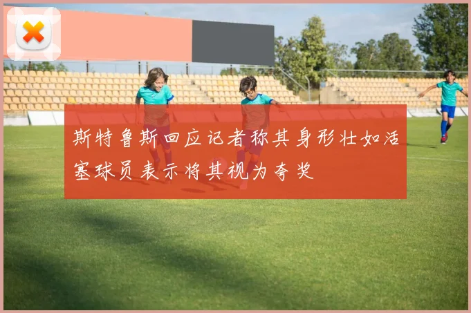 斯特鲁斯回应记者称其身形壮如活塞球员表示将其视为夸奖