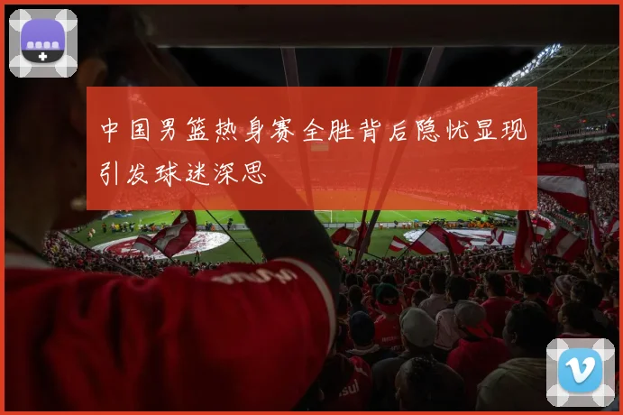 中国男篮热身赛全胜背后隐忧显现引发球迷深思