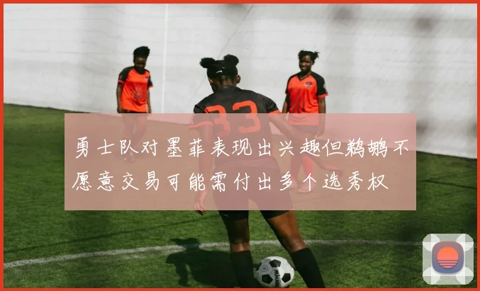 勇士队对墨菲表现出兴趣但鹈鹕不愿意交易可能需付出多个选秀权