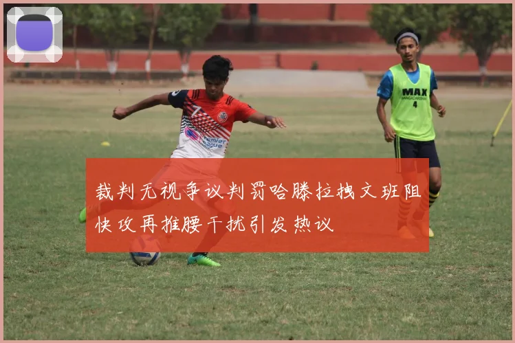 裁判无视争议判罚哈滕拉拽文班阻快攻再推腰干扰引发热议