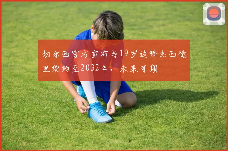 切尔西官方宣布与19岁边锋杰西德里续约至2032年，未来可期