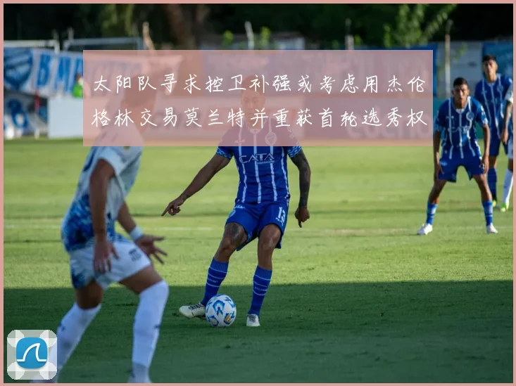 太阳队寻求控卫补强或考虑用杰伦格林交易莫兰特并重获首轮选秀权