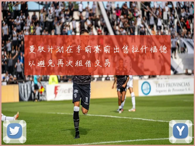 曼联计划在季前赛前出售拉什福德以避免再次租借交易