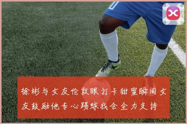 徐彬与女友伦敦眼打卡甜蜜瞬间女友鼓励他专心踢球我会全力支持