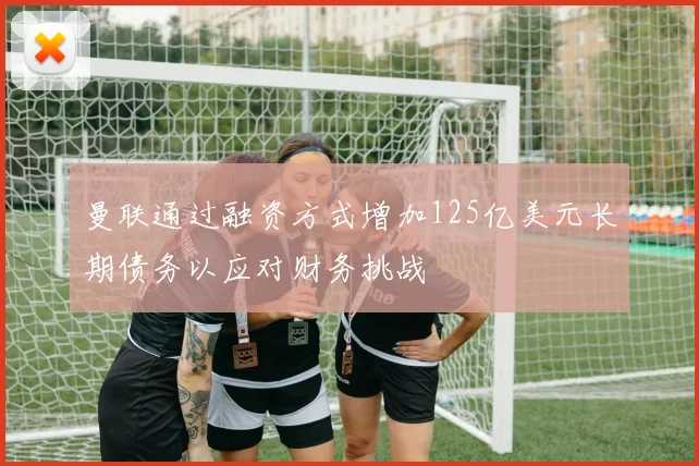 曼联通过融资方式增加125亿美元长期债务以应对财务挑战