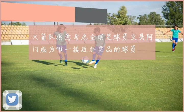 火箭队愿意考虑全明星球员交易阿门成为唯一接近非卖品的球员