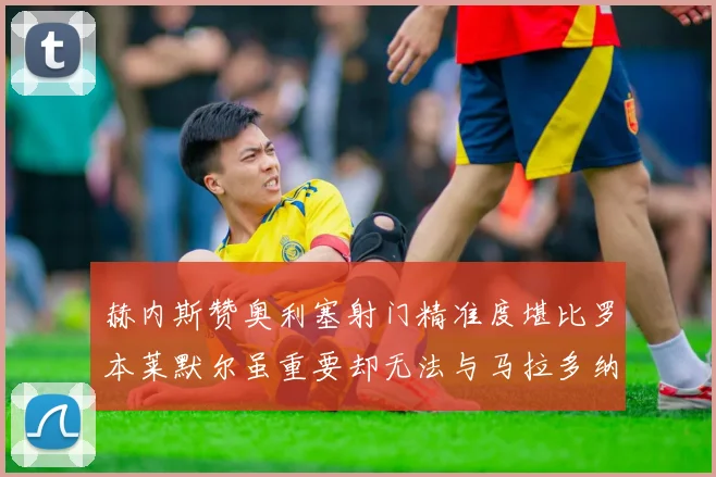 赫内斯赞奥利塞射门精准度堪比罗本莱默尔虽重要却无法与马拉多纳相提并论