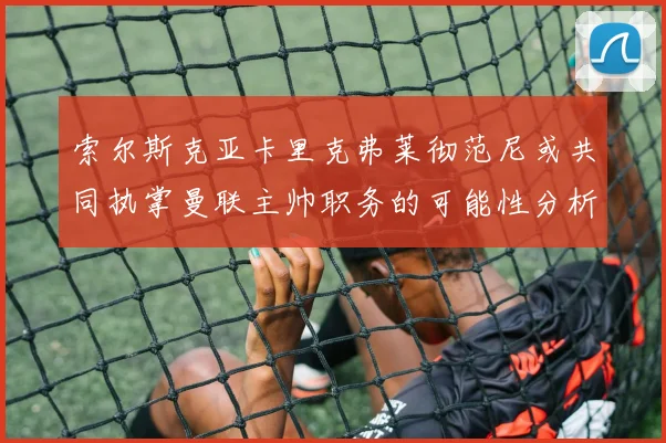 索尔斯克亚卡里克弗莱彻范尼或共同执掌曼联主帅职务的可能性分析