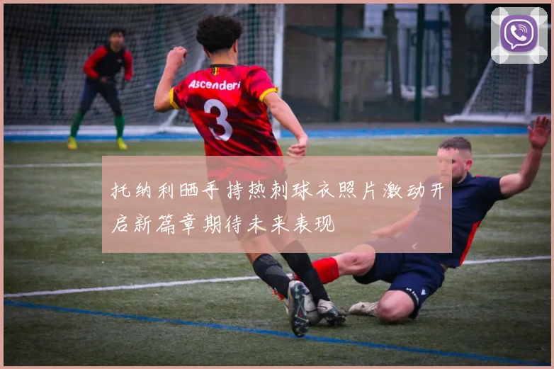 托纳利晒手持热刺球衣照片激动开启新篇章期待未来表现