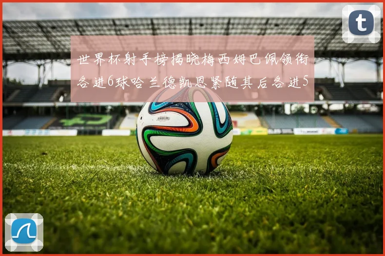 世界杯射手榜揭晓梅西姆巴佩领衔各进6球哈兰德凯恩紧随其后各进5球