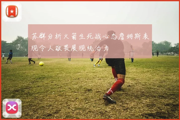 苏群分析火箭生死战心态詹姆斯表现令人敬畏展现统治力