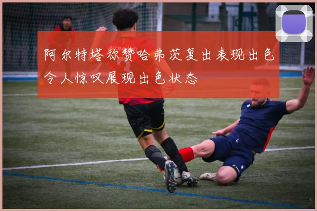 阿尔特塔称赞哈弗茨复出表现出色令人惊叹展现出色状态