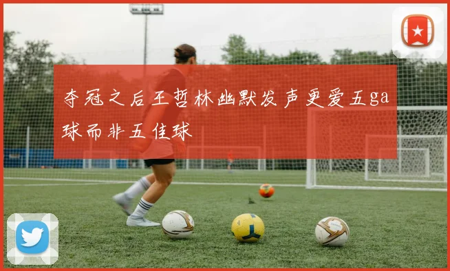 夺冠之后王哲林幽默发声更爱五ga球而非五佳球
