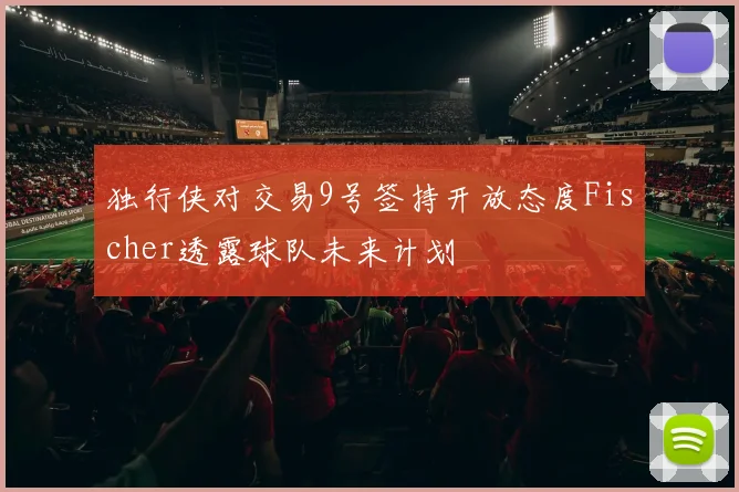 独行侠对交易9号签持开放态度Fischer透露球队未来计划