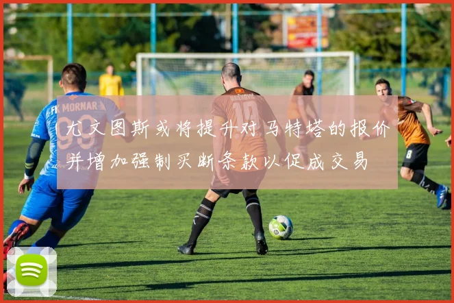 尤文图斯或将提升对马特塔的报价并增加强制买断条款以促成交易