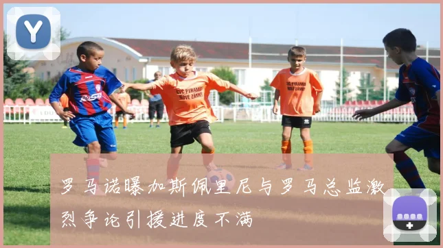 罗马诺曝加斯佩里尼与罗马总监激烈争论引援进度不满