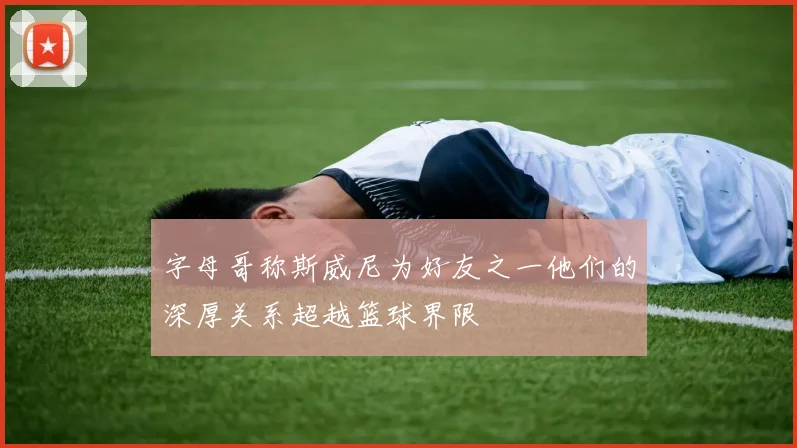 字母哥称斯威尼为好友之一他们的深厚关系超越篮球界限
