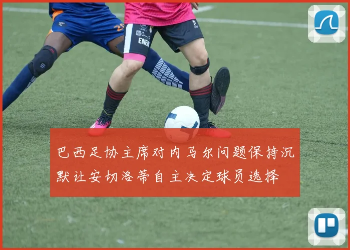 巴西足协主席对内马尔问题保持沉默让安切洛蒂自主决定球员选择